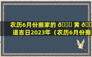 农历6月份搬家的 🐈 黄 🌷 道吉日2023年（农历6月份搬家的黄道吉日2023年是哪一天）